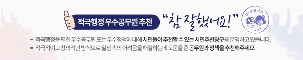 적극행정 우수공무원 추천 참 잘했어요 참! 잘했어요/ 적극행정을 펼친 우수공무원 또는 우수정책에 대해 시민들이 추천할 수 있는 시민추천창구를 운영하고 있습니다./적극적이고 창의적인 방식으로 일상 속의 어려움을 해결하는데 도움을 준 공무원과 정책을 추천해주세요.