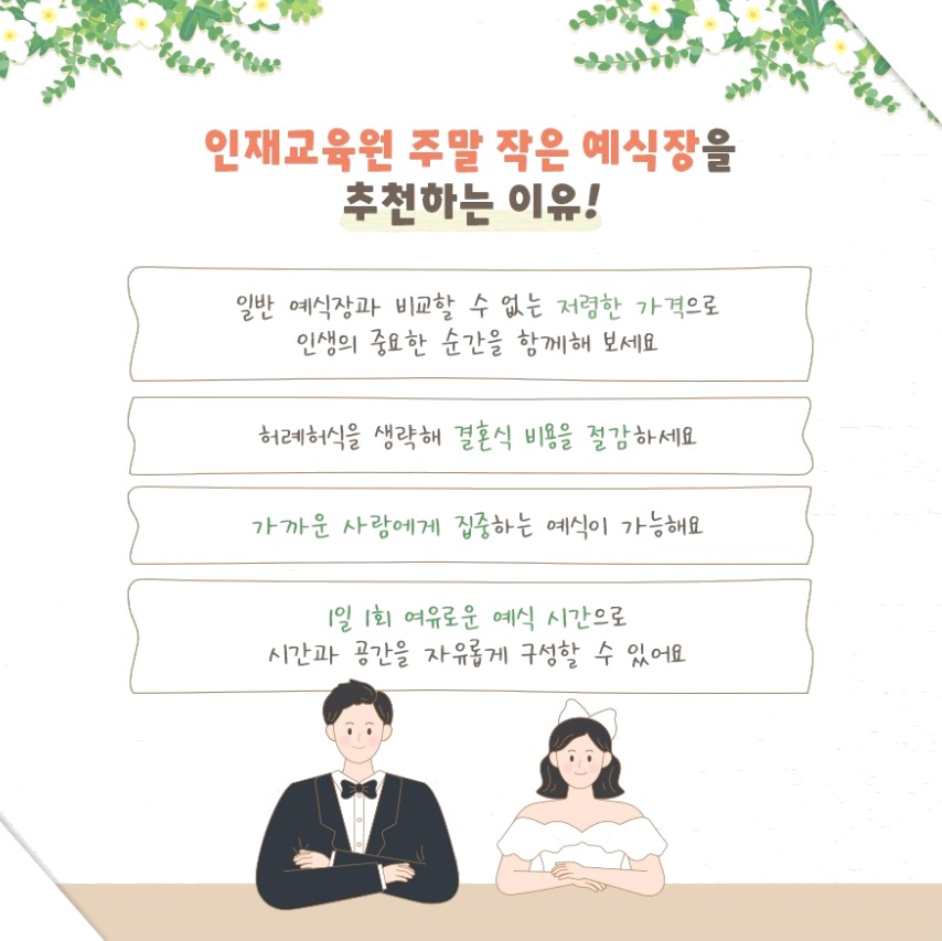 인재교육원 주말 작은 예식장을 추천하는 이유! 일반 예식장과 비교할 수 없는 저렴한 가격으로 인생의 중요한 순간을 함께해 보세요 허례허식을 생략해 결혼식 비용을 절감하세요 가까운 사람에게 집중하는 예식이 가능해요 1일 1회 여유로운 예식 시간으로 시간과 공간을 자유롭게 구성할 수 있어요