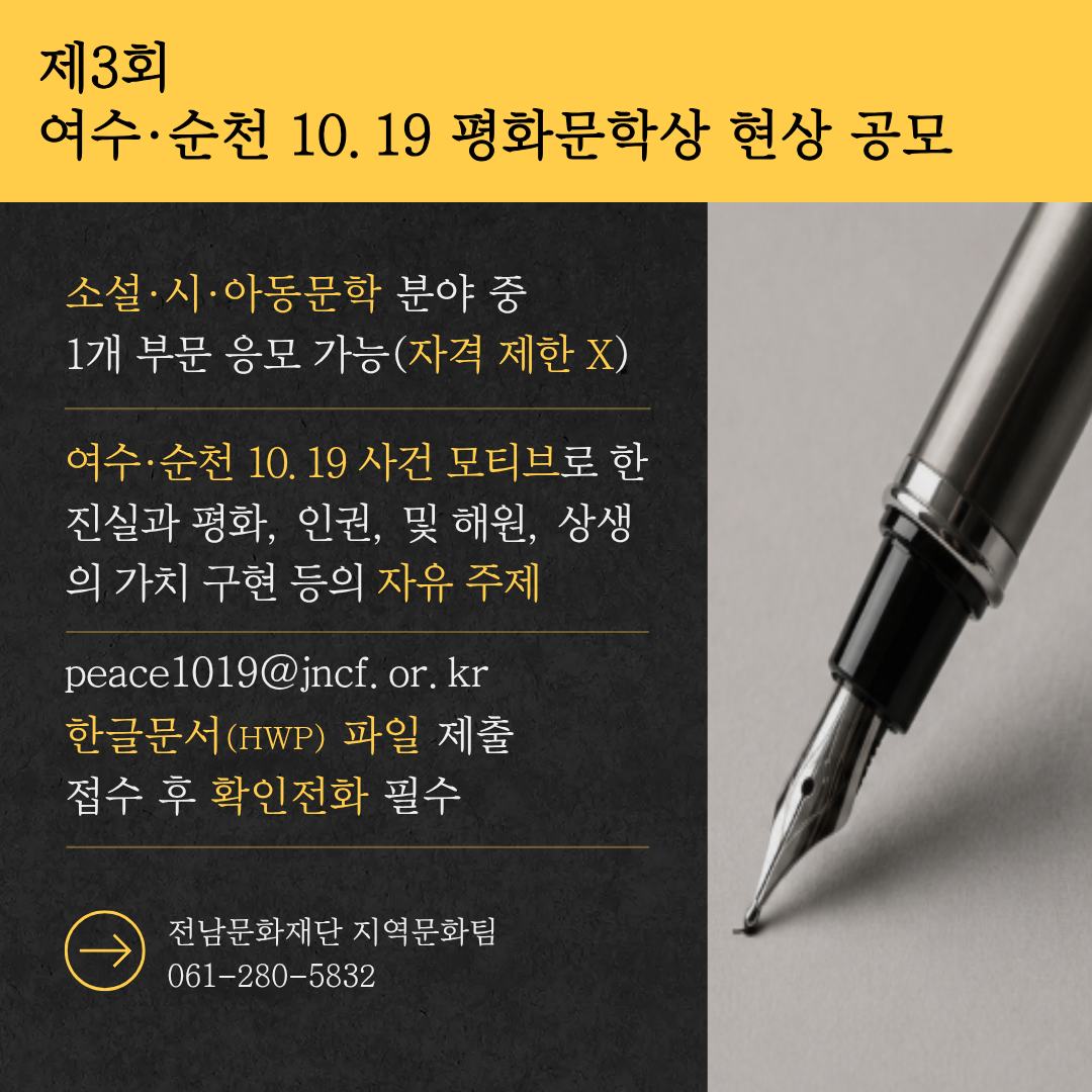 제3회 여수·순천 10.19 평화문학상 현상 공모 소설·시·아동문학 분야 중 1개 부문 응모 가능(자격 제한 X) 여수·순천 10.19 사건 모티브로 한 진실과 평화, 인권 및 해원, 상생의 가치 구현 등의 자유 주제 peace1019@jncf.or.kr 한글문서(HWP) 파일 제출 접수 후 확인전화 필수 전남문화재단 지역문화팀 061-280-5832