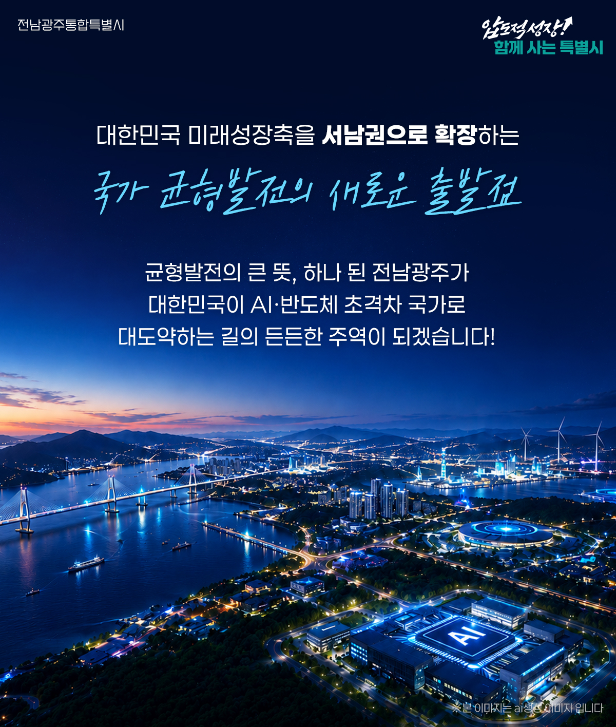 대한민국 미래성장축을 서남권으로 확장하는 국가 균형발전의 새로운 출발점 균형발전의 큰 뜻, 하나 된 전남광주가 대한민국이 AI·반도체 초격차 국가로 대도약하는 길의 든든한 주역이 되겠습니다!
