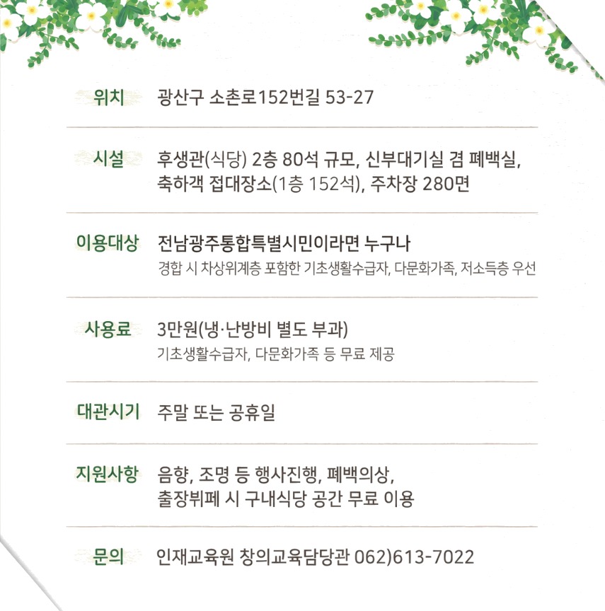 위치 광산구 소촌로152번길 53-27 시설 후생관(식당) 2층 80석 규모, 신부대기실 겸 폐백실, 축하객 접대장소(1층 152석), 주차장 280면 이용대상 전남광주통합특별시민이라면 누구나 경험 시 차상위계층 포함한 기초생활수급자, 다문화가족, 저소득층 우선 사용료 3만원(냉·난방비 별도 부과) 기초생활수급자, 다문화가족 등 무료 제공 대관시기 주말 또는 공휴일 지원사항 음향, 조명 등 행사 진행, 폐백의상, 출장뷔페 시 구내식당 공간 무료 이용 문의 인재교육원 창의교육담당관 062)613-7022