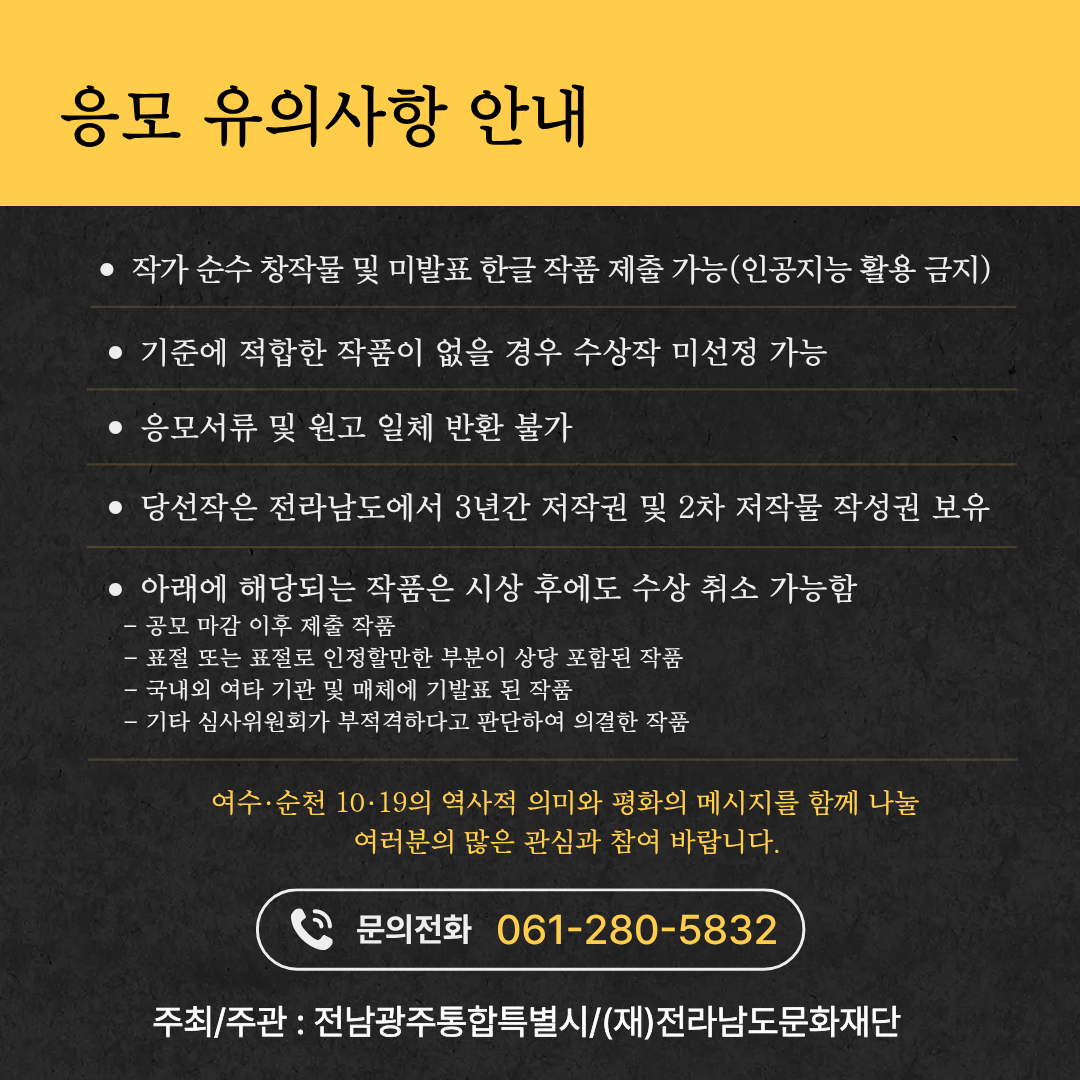 응모 유의사항 안내 작가 순수 창작물 및 미발표 한글 작품 제출 가능(인공지능 활용 금지) 기준에 적합한 작품이 없을 경우 수상작 미선정 가능 응모서류 및 원고 일체 반환 불가 당선작은 전라남도에서 3년간 저작권 및 2차 저작물 작성권 보유 아래에 해당되는 작품은 시상 후에도 수상 취소 가능함 공모 마감 이후 제출 작품 표절 또는 표절로 인정할만한 부분이 상당 포함된 작품 국내외 여타 기관 및 매체에 기발표 된 작품 기타 심사위원회가 부적격하다고 판단하여 의결한 작품 여수·순천 10·19의 역사적 의미와 평화의 메시지를 함께 나누실 여러분의 많은 관심과 참여 바랍니다. 문의전화: 061-280-5832 주최/주관 : 전남광주통합특별시 / (재)전라남도문화재단
