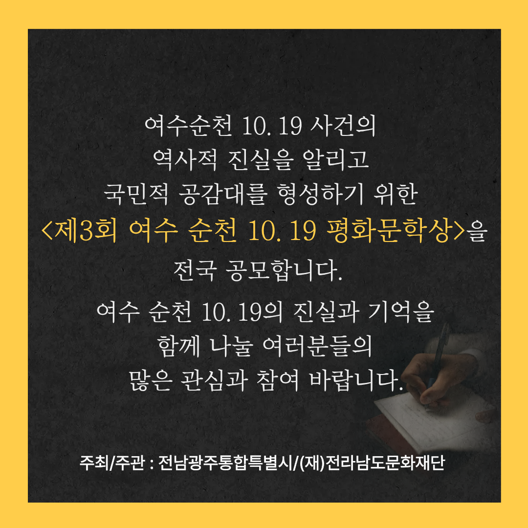 여수순천 10.19 사건의 역사적 진실을 알리고 국민적 공감대를 형성하기 위한 〈제3회 여수 순천 10.19 평화문학상〉을 전국 공모합니다. 여수 순천 10.19의 진실과 기억을 함께 나눌 여러분들의 많은 관심과 참여 바랍니다. 주최/주관 : 전남광주통합특별시/(재)전라남도문화재단