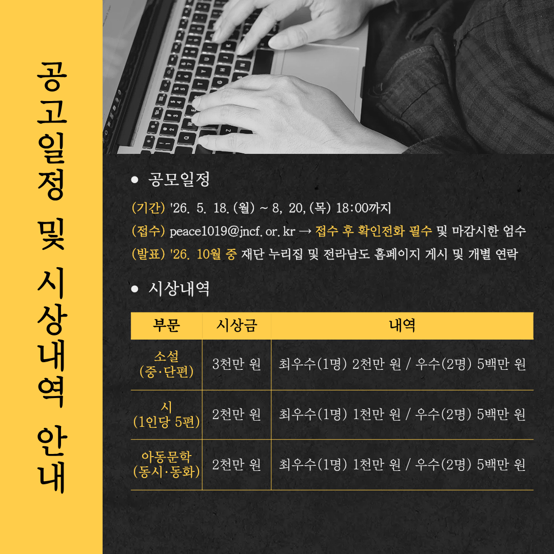 ● 공모일정 (기간) '26. 5. 18.(월) ~ 8. 20.(목) 18:00까지 (접수) peace1019@jncf.or.kr → 접수 후 확인전화 필수 및 마감시한 엄수 (발표) '26. 10월 중 재단 누리집 및 전라남도 홈페이지 게시 및 개별 연락