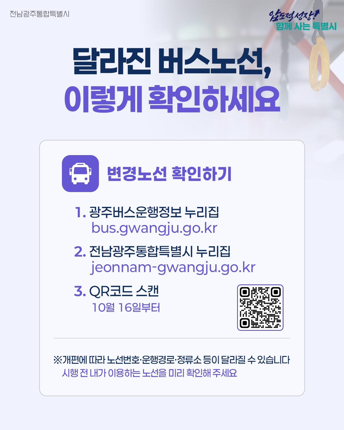 달라진 버스노선 이렇게 확인하세요 변경노선 확인하기 1. 광주버스운행정보 누리집 bus.gwangju.go.kr 2. 전남광주통합특별시 누리집 www.jeonnam-gwangju.go.kr 3.QR코드 스캔 (10월 16일 부터) *개편에 따라 노선번호 운행경로 정류소 등이 달라질수 있습니다.시행전 내가 이용하는 노선을 미리 확인해주세요