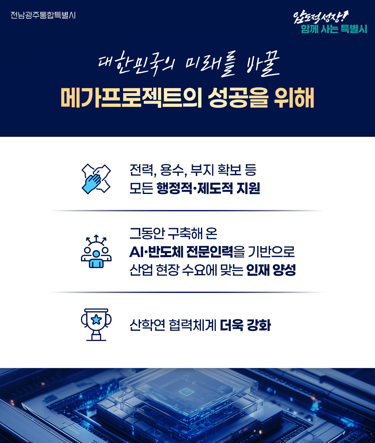 대한민국의 미래를 바꿀 메가프로젝트의 성공을 위해 v 전력, 용수, 부지 확보 등 모든 행정적·제도적 지원 v 그동안 구축해 온 AI·반도체 전문인력을 기반으로 산업 현장 수요에 맞는 인재 양성 ​v 산학연 협력체계 더욱 강화